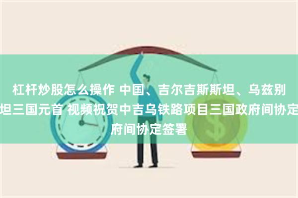 杠杆炒股怎么操作 中国、吉尔吉斯斯坦、乌兹别克斯坦三国元首 视频祝贺中吉乌铁路项目三国政府间协定签署