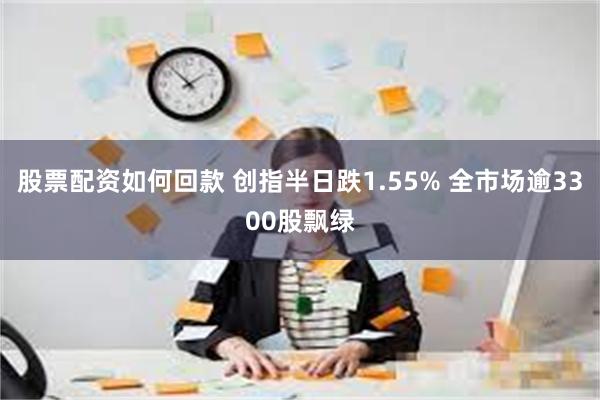 股票配资如何回款 创指半日跌1.55% 全市场逾3300股飘绿