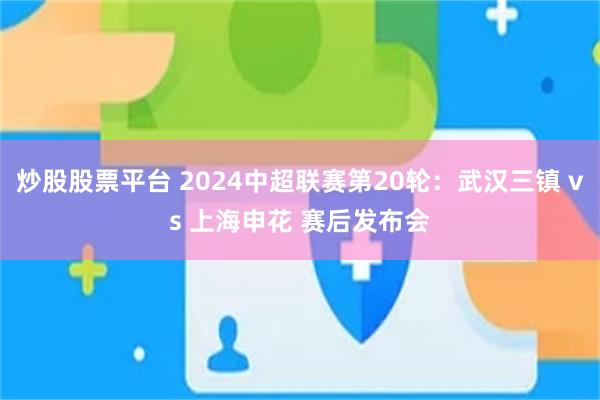 炒股股票平台 2024中超联赛第20轮：武汉三镇 vs 上海申花 赛后发布会