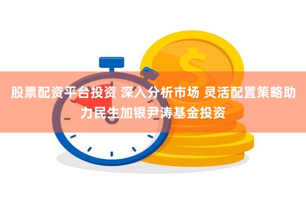 股票配资平台投资 深入分析市场 灵活配置策略助力民生加银尹涛基金投资