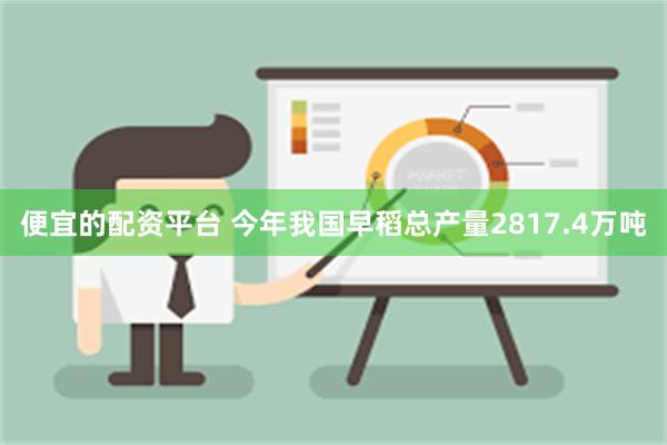 便宜的配资平台 今年我国早稻总产量2817.4万吨