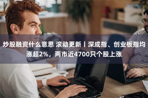 炒股融资什么意思 滚动更新丨深成指、创业板指均涨超2%，两市近4700只个股上涨