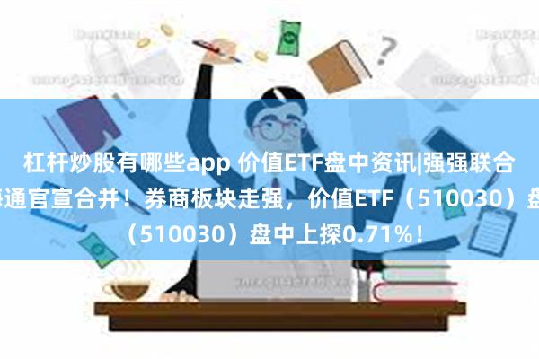 杠杆炒股有哪些app 价值ETF盘中资讯|强强联合，国泰君安与海通官宣合并！券商板块走强，价值ETF（510030）盘中上探0.71%！