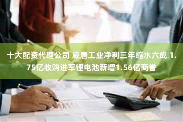 十大配资代理公司 威唐工业净利三年缩水六成 1.75亿收购进军锂电池新增1.56亿商誉