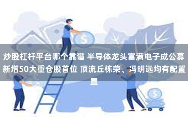 炒股杠杆平台哪个靠谱 半导体龙头富满电子成公募新增50大重仓股首位 顶流丘栋荣、冯明远均有配置