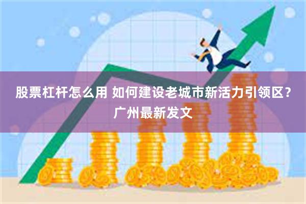 股票杠杆怎么用 如何建设老城市新活力引领区？广州最新发文