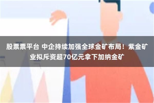 股票票平台 中企持续加强全球金矿布局！紫金矿业拟斥资超70亿