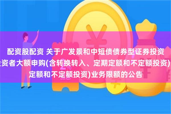 配资股配资 关于广发景和中短债债券型证券投资基金调整机构投资者大额申购(含转换转入、定期定额和不定额投资)业务限额的公告