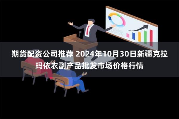 期货配资公司推荐 2024年10月30日新疆克拉玛依农副产品批发市场价格行情