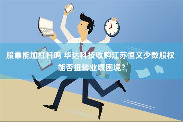 股票能加杠杆吗 华达科技收购江苏恒义少数股权 能否扭转业绩困境？