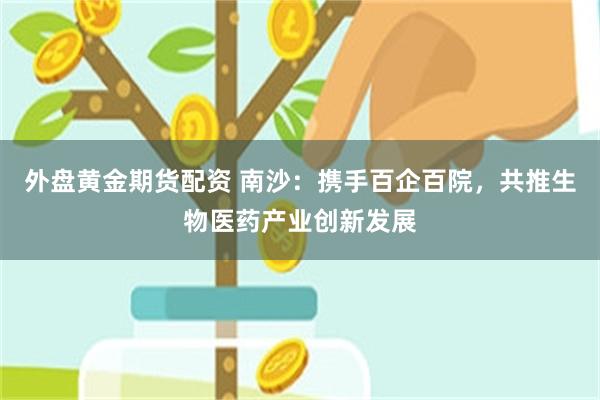 外盘黄金期货配资 南沙：携手百企百院，共推生物医药产业创新发展