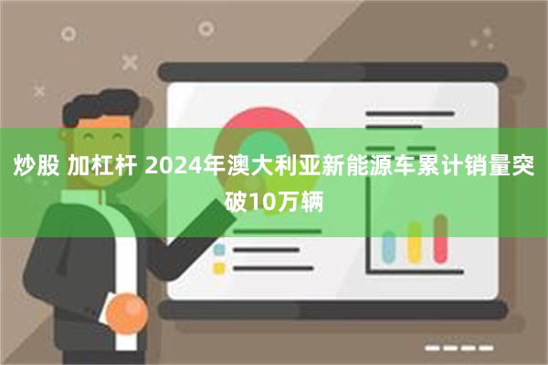 炒股 加杠杆 2024年澳大利亚新能源车累计销量突破10万辆