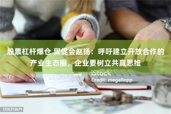 股票杠杆爆仓 贸促会赵扬：呼吁建立开放合作的产业生态圈，企业要树立共赢思维