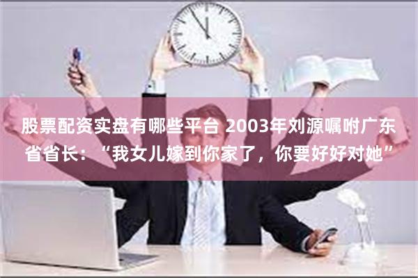 股票配资实盘有哪些平台 2003年刘源嘱咐广东省省长：“我女