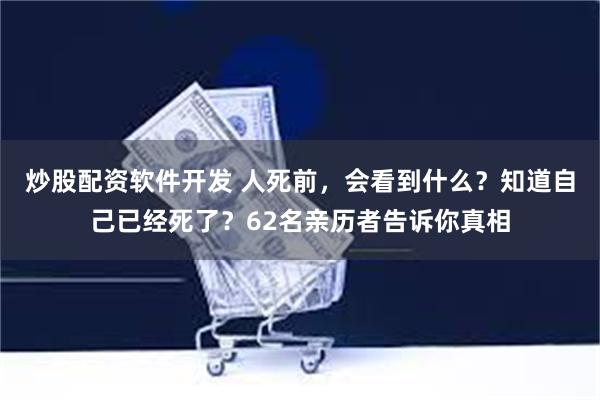 炒股配资软件开发 人死前，会看到什么？知道自己已经死了？62名亲历者告诉你真相