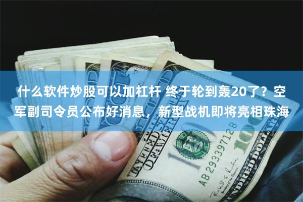 什么软件炒股可以加杠杆 终于轮到轰20了？空军副司令员公布好消息，新型战机即将亮相珠海