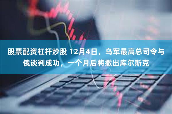 股票配资杠杆炒股 12月4日，乌军最高总司令与俄谈判成功，一个月后将撤出库尔斯克