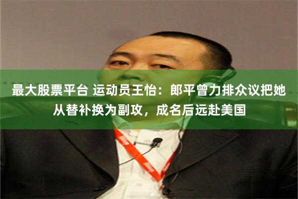 最大股票平台 运动员王怡：郎平曾力排众议把她从替补换为副攻，成名后远赴美国