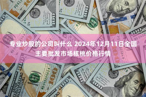 专业炒股的公司叫什么 2024年12月11日全国主要批发市场核桃价格行情