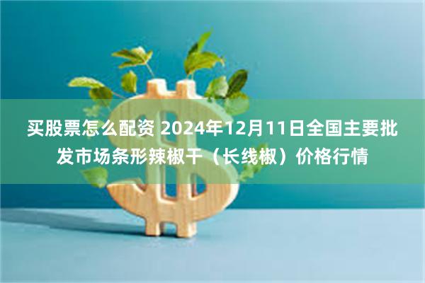 买股票怎么配资 2024年12月11日全国主要批发市场条形辣椒干（长线椒）价格行情