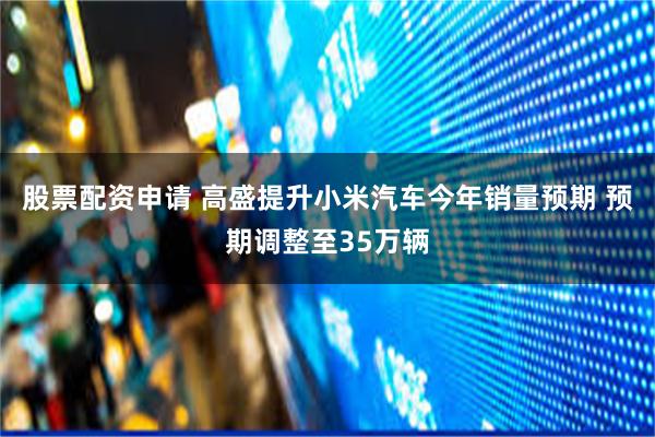 股票配资申请 高盛提升小米汽车今年销量预期 预期调整至35万辆