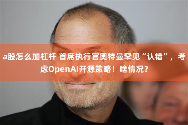 a股怎么加杠杆 首席执行官奥特曼罕见“认错”，考虑OpenAI开源策略！啥情况？