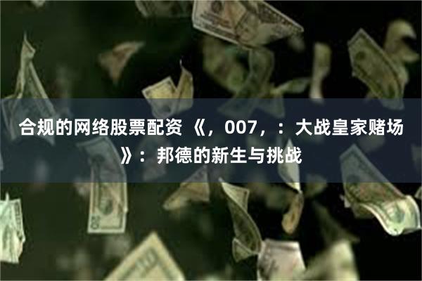 合规的网络股票配资 《，007，：大战皇家赌场》：邦德的新生与挑战