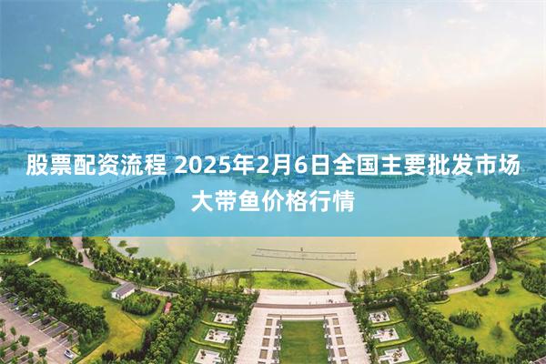 股票配资流程 2025年2月6日全国主要批发市场大带鱼价格行情