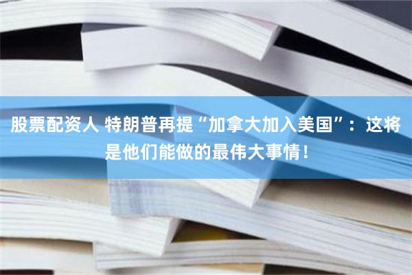 股票配资人 特朗普再提“加拿大加入美国”：这将是他们能做的最伟大事情！