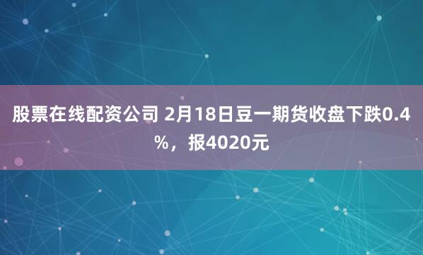 股票在线配资公司 2月18日豆一期货收盘下跌0.4%，报4020元