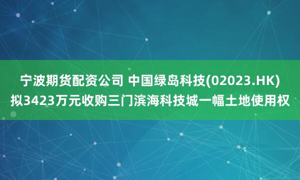 宁波期货配资公司 中国绿岛科技(02023.HK)拟3423万元收购三门滨海科技城一幅土地使用权