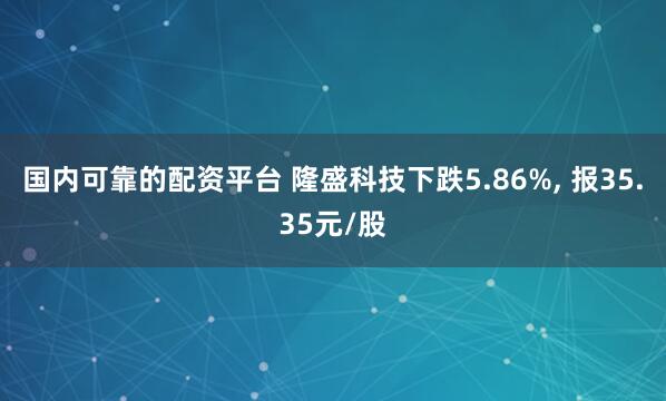 国内可靠的配资平台 隆盛科技下跌5.86%, 报35.35元/股