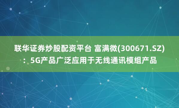 联华证券炒股配资平台 富满微(300671.SZ)：5G产品广泛应用于无线通讯模组产品