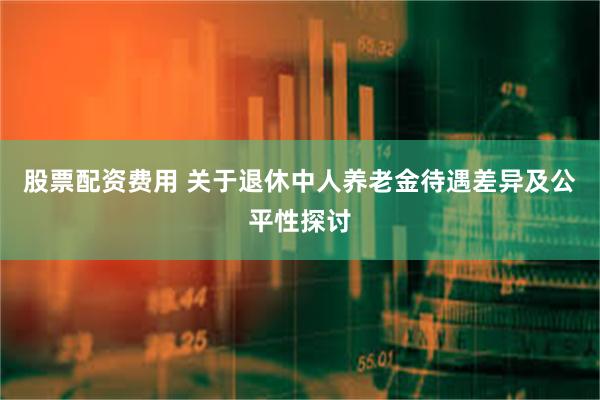 股票配资费用 关于退休中人养老金待遇差异及公平性探讨