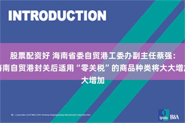 股票配资好 海南省委自贸港工委办副主任蔡强：海南自贸港封关后适用“零关税”的商品种类将大大增加