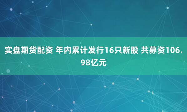 实盘期货配资 年内累计发行16只新股 共募资106.98亿元