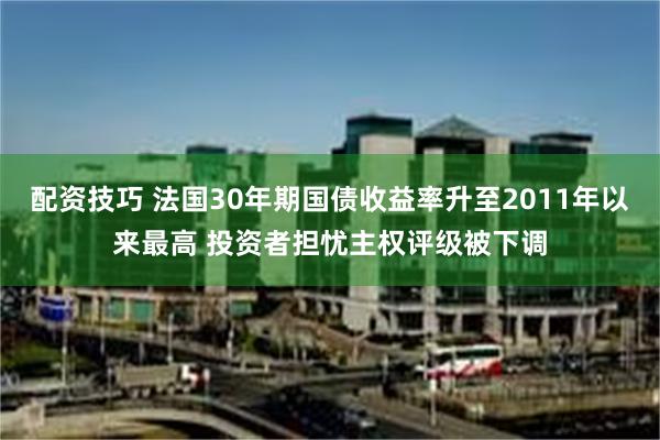 配资技巧 法国30年期国债收益率升至2011年以来最高 投资者担忧主权评级被下调