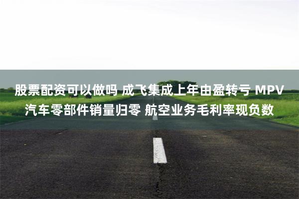 股票配资可以做吗 成飞集成上年由盈转亏 MPV汽车零部件销量归零 航空业务毛利率现负数