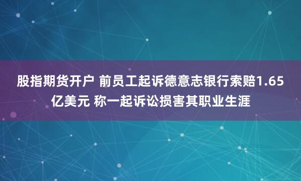 股指期货开户 前员工起诉德意志银行索赔1.65亿美元 称一起诉讼损害其职业生涯